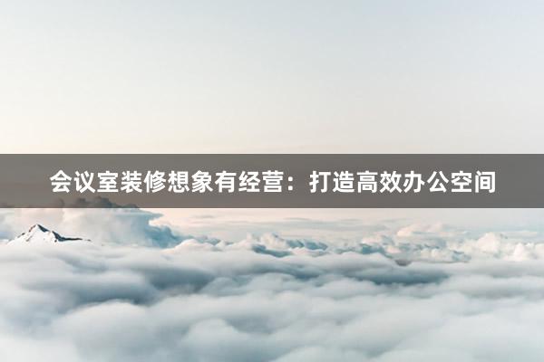 会议室装修想象有经营：打造高效办公空间